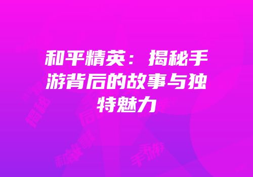 和平精英：揭秘手游背后的故事与独特魅力