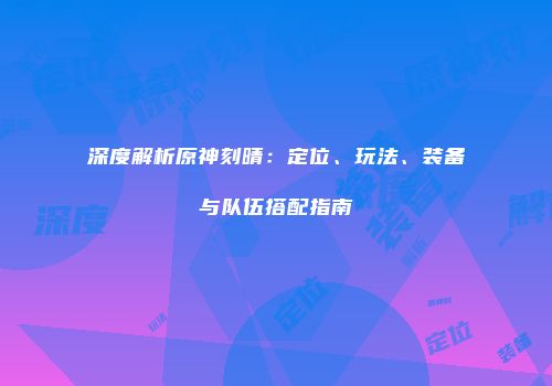 深度解析原神刻晴：定位、玩法、装备与队伍搭配指南