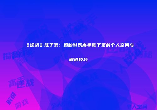 《逆战》陈子豪：揭秘游戏高手陈子豪的个人空间与解说技巧