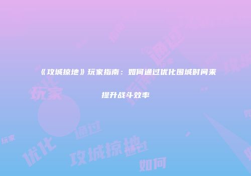 《攻城掠地》玩家指南:如何通过优化围城时间来提升战斗效率