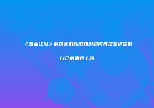《热血江湖》的玩家们你们知道如何将灵宠绑定到自己的角色上吗