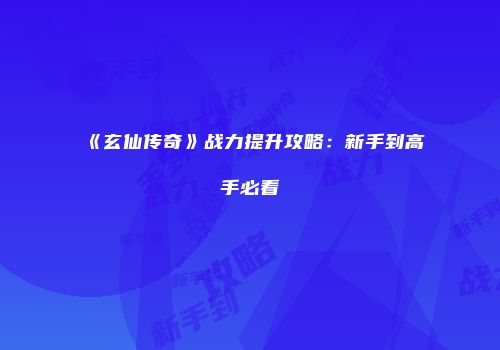 《玄仙传奇》战力提升攻略：新手到高手必看