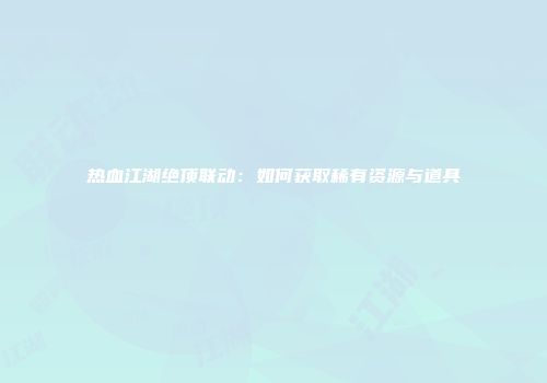 热血江湖绝顶联动：如何获取稀有资源与道具
