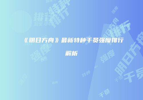 《明日方舟》最新特种干员强度排行解析