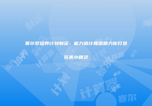 赛尔号培养计划制定：能力值计算器助力你打造完美小精灵