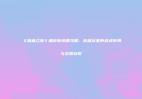 《热血江湖》端游新地图攻略：高级玩家的战术布局与资源获取