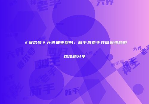 《赛尔号》六界神王回归：新手与老手共同进步的游戏攻略分享