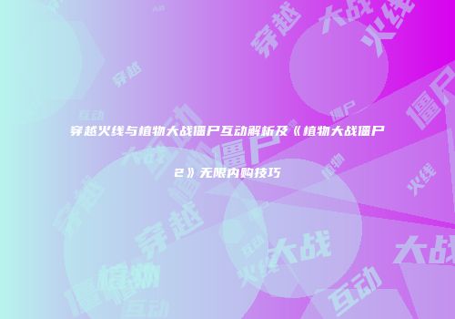 穿越火线与植物大战僵尸互动解析及《植物大战僵尸2》无限内购技巧