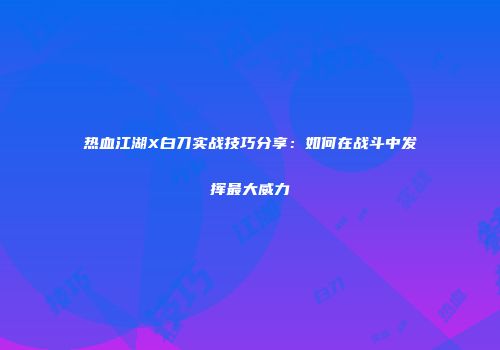 热血江湖X白刀实战技巧分享：如何在战斗中发挥最大威力