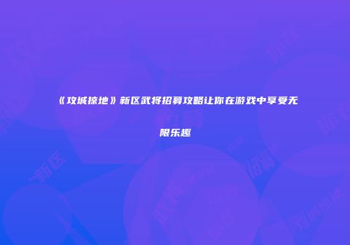 《攻城掠地》新区武将招募攻略让你在游戏中享受无限乐趣