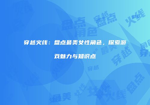 穿越火线：盘点最美女性角色，探索游戏魅力与知识点