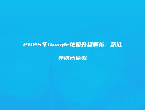 2025年Google地图升级解析:精准导航新体验