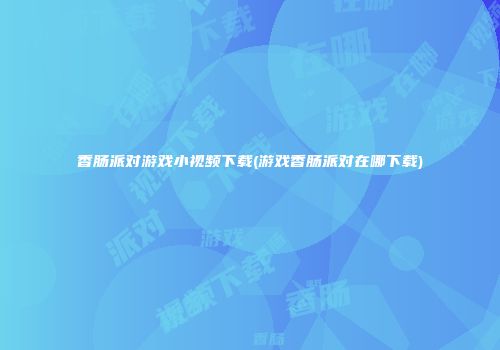 香肠派对游戏小视频下载(游戏香肠派对在哪下载)
