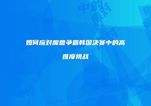 如何应对魔兽争霸韩国决赛中的高难度挑战