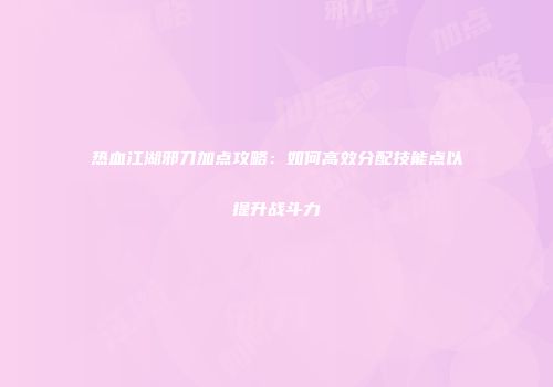 热血江湖邪刀加点攻略：如何高效分配技能点以提升战斗力