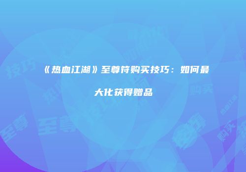 《热血江湖》至尊符购买技巧：如何最大化获得赠品