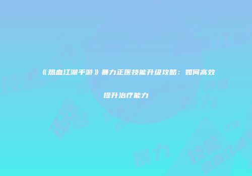 《热血江湖手游》暴力正医技能升级攻略：如何高效提升治疗能力
