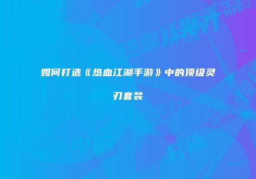 如何打造《热血江湖手游》中的顶级灵刃套装