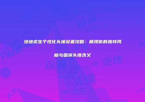 绝地求生个性化头像设置攻略：展现你的独特风格与国旗头像含义
