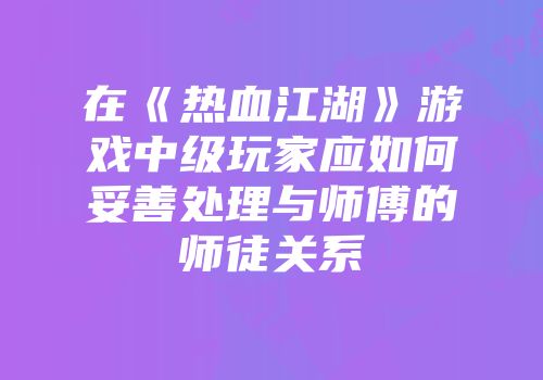 在《热血江湖》游戏中级玩家应如何妥善处理与师傅的师徒关系