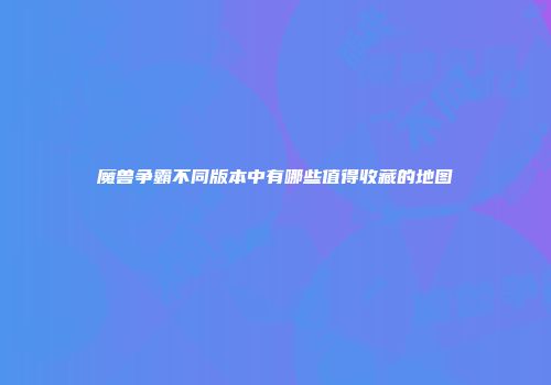 魔兽争霸不同版本中有哪些值得收藏的地图