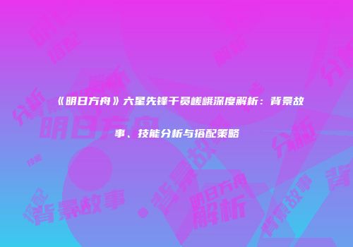 《明日方舟》六星先锋干员嵯峨深度解析：背景故事、技能分析与搭配策略