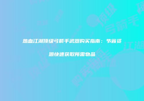 热血江湖顶级弓箭手武器购买指南：节省资源快速获取所需物品