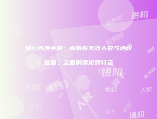 梦幻西游手游：解析服务器人数与进阶造型，全面解读游戏特色