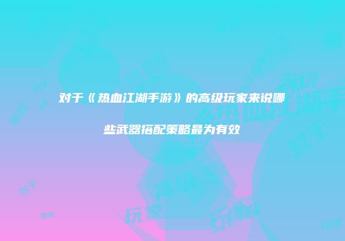 对于《热血江湖手游》的高级玩家来说哪些武器搭配策略最为有效