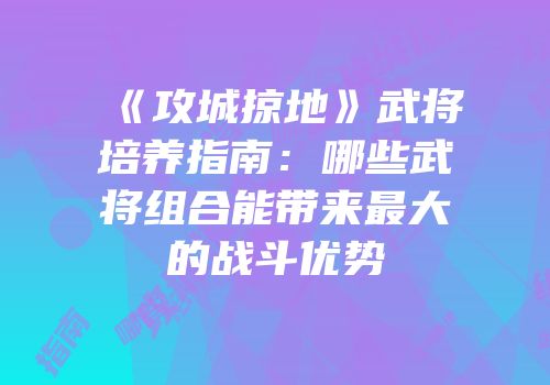 《攻城掠地》武将培养指南：哪些武将组合能带来最大的战斗优势