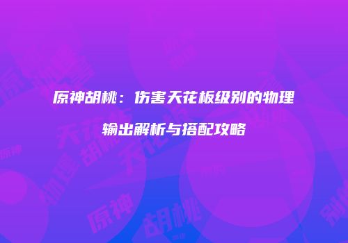 原神胡桃：伤害天花板级别的物理输出解析与搭配攻略