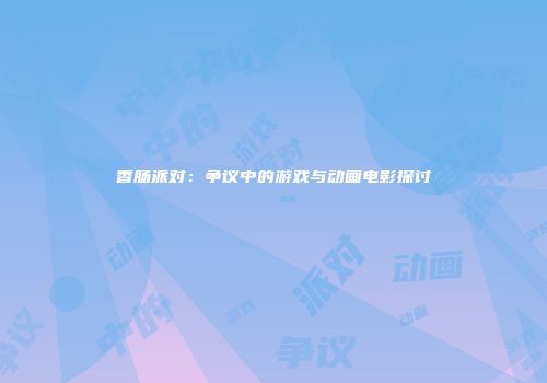 香肠派对：争议中的游戏与动画电影探讨