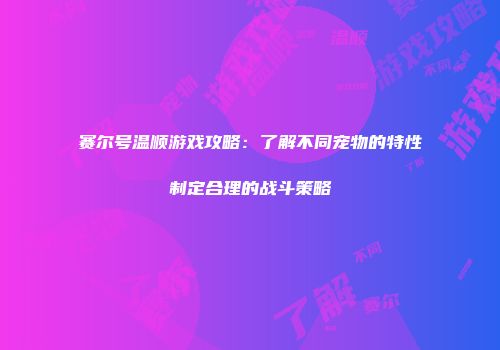 赛尔号温顺游戏攻略：了解不同宠物的特性制定合理的战斗策略