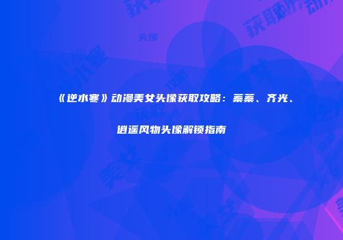 《逆水寒》动漫美女头像获取攻略：蓁蓁、齐光、逍遥风物头像解锁指南