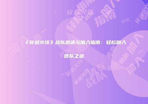 《穿越火线》战队邀请与加入指南：轻松融入团队之道