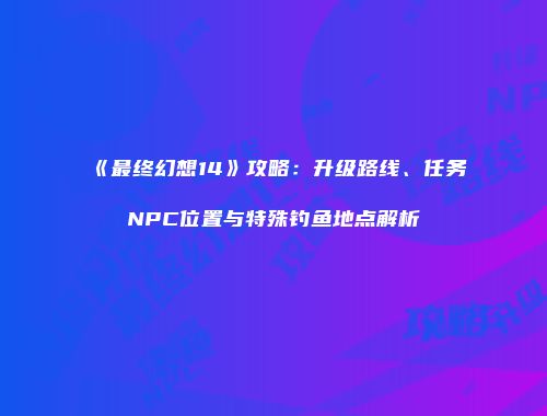 《最终幻想14》攻略：升级路线、任务NPC位置与特殊钓鱼地点解析
