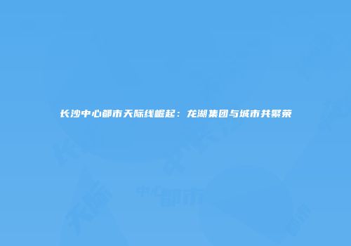 长沙中心都市天际线崛起：龙湖集团与城市共繁荣