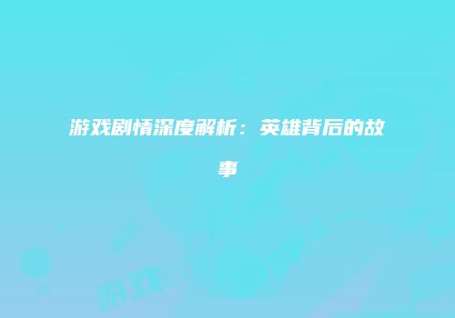 游戏剧情深度解析：英雄背后的故事