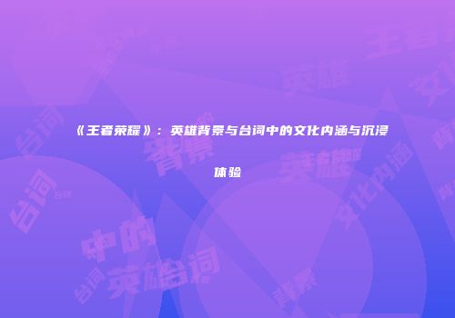 《王者荣耀》：英雄背景与台词中的文化内涵与沉浸体验