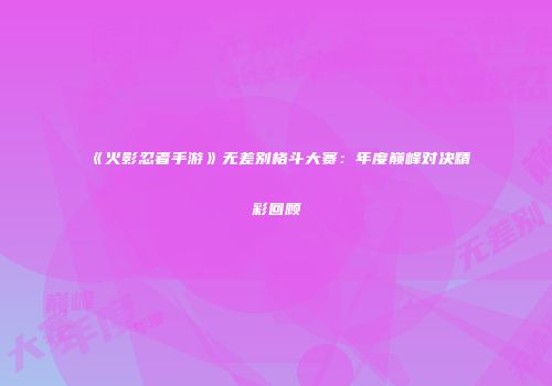 《火影忍者手游》无差别格斗大赛：年度巅峰对决精彩回顾