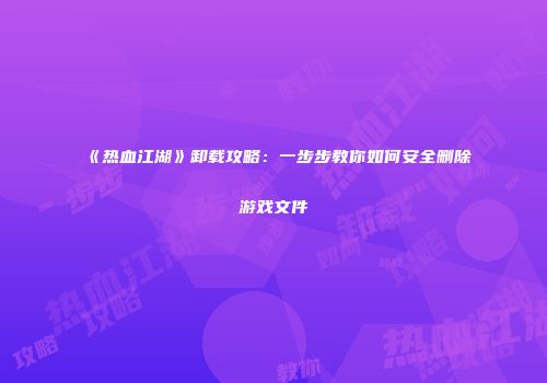 《热血江湖》卸载攻略：一步步教你如何安全删除游戏文件