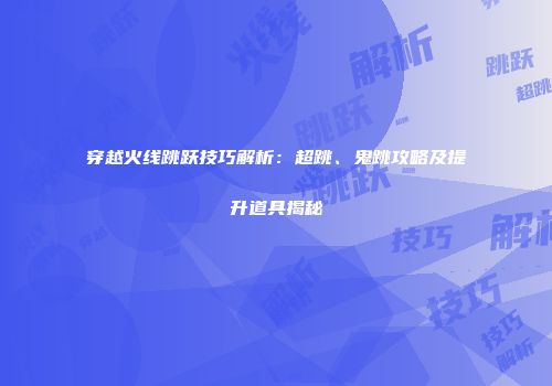 穿越火线跳跃技巧解析：超跳、鬼跳攻略及提升道具揭秘