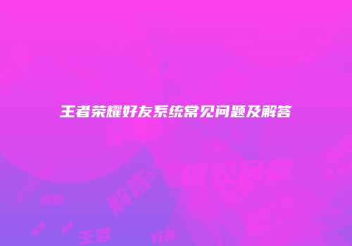 王者荣耀好友系统常见问题及解答
