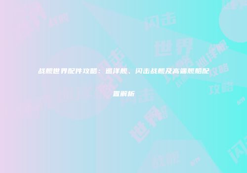 战舰世界配件攻略：巡洋舰、闪击战舰及高端舰船配置解析