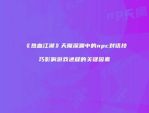 《热血江湖》天魔深渊中的npc对话技巧影响游戏进程的关键因素