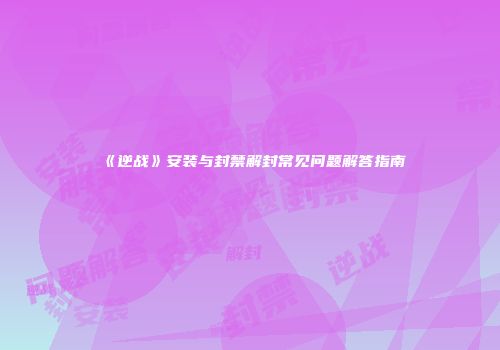 《逆战》安装与封禁解封常见问题解答指南