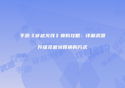 手游《穿越火线》换购攻略：详解武器升级及最划算换购方式