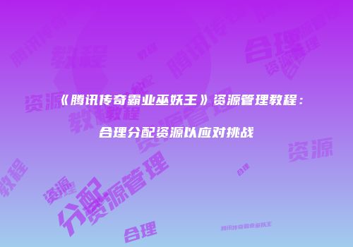 《腾讯传奇霸业巫妖王》资源管理教程：合理分配资源以应对挑战