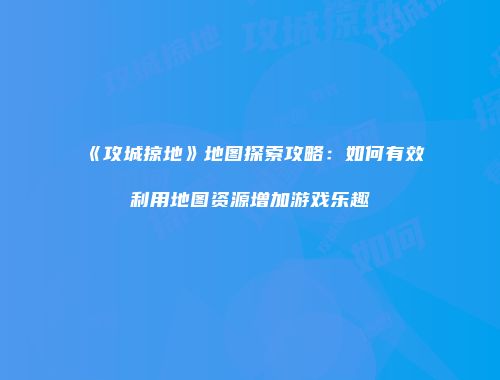 《攻城掠地》地图探索攻略：如何有效利用地图资源增加游戏乐趣