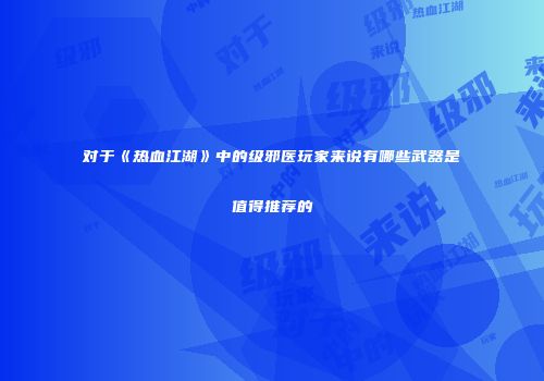 对于《热血江湖》中的级邪医玩家来说有哪些武器是值得推荐的
